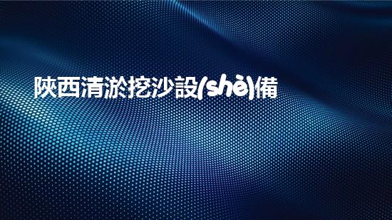 陜西清淤挖沙設(shè)備廠家地址曝光！這里有什么秘密？